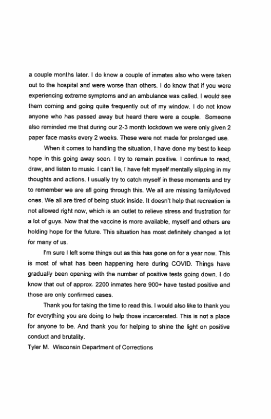 2 couple months later. | do know a couple of inmates also who were taken out o the hospital and were worse than others. | do know that f you were experiencing extreme symptoms and an ambuiance was called. | would see them coming and going quie frequently out of my window. | do not know anyone who has passed away but heard there were a couple. Someone also reminded me that during our 2-3 month lockdown we were only given 2 Paper face masks every 2 weeks. These were not made for proionged use.  When it comes to handling the situation, | have done my best to keep hope inthis going away soon. | try to remain postive. | continue to read, draw, and lsten to music. | an’t e, | have felt myself mentally siipping n my thoughts and actions. | usually try to catch myse in these moments and try 10 remember we are al going through this. We all are missing familyoved ones. We allare tired of being stuck inside. It doesn’ help that recreation s ot allowed right now, which s an outiet to releve stress and frustration for 2ot of guys. Now that the vaccine is more available, myseif and others are hoiding hope for the future. This situation has most defintely changed a ot for many of us.  m sure | lef some things out as this has gone on for @ year now. This is most of what has been happening here during COVID. Things have ‘gradually been opening with the number of positive tests going down. | do Know that out of approx. 2200 inmates here 900+ have tested positve and those are only confirmed cases.  Thank you for taking thetime to read this. | would alo like to thank you for everything you are doing 1o help those incarcerated. This is not a place for anyone to be. And thank you for helping to shine the light on positive conduct and brutaity.  Tyler M. Wisconsin Department of Corrections 